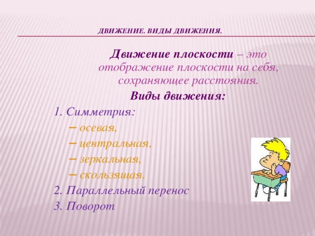 Движение. Виды движения.    Движение плоскости – это отображение плоскости на себя, сохраняющее расстояния. Виды движения: 1. Симметрия: ─ осевая, ─ центральная, ─ зеркальная, ─ скользящая. 2. Параллельный перенос 3. Поворот