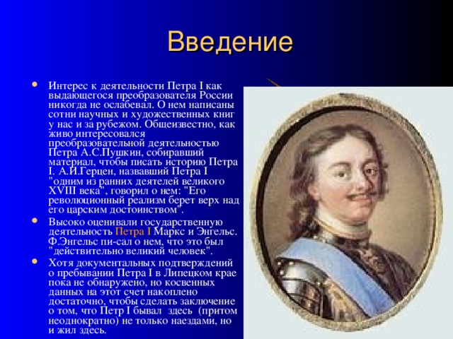 Введение Интерес к деятельности Петра I как выдающегося преобразователя России никогда не ослабевал. О нем написаны сотни научных и художественных книг у нас и за рубежом. Общеизвестно, как живо интересовался преобразовательной деятельностью Петра А.С.Пушкин, собиравший материал, чтобы писать историю Петра I. А.И.Герцен, назвавший Петра I 