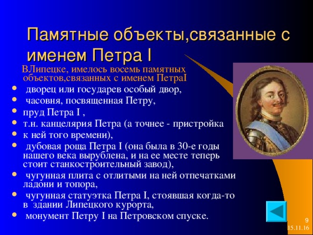 Памятные объекты,связанные с  именем Петра I  ВЛипецке, имелось восемь памятных объектов,связанных с именем Петра I   дворец или государев особый двор,  часовня, посвященная Петру, пруд Петра I , т.н. канцелярия Петра (а точнее - пристройка к ней того времени),  дубовая роща Петра I (она была в 30-е годы нашего века вырублена, и на ее месте теперь стоит станкостроительный завод),  чугунная плита с отлитыми на ней отпечатками ладони и топора,  чугунная статуэтка Петра I, стоявшая когда-то в здании Липецкого курорта,  монумент Петру I на Петровском спуске.   15.11.16