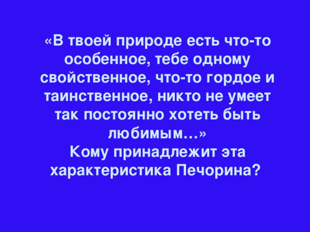 «В твоей природе есть что-то особенное, тебе одному свойственное, что-то гордое и таинственное, никто не умеет так постоянно хотеть быть любимым…» Кому принадлежит эта характеристика Печорина?