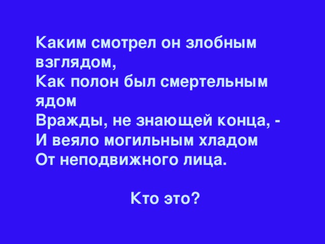 Каким смотрел он злобным взглядом,  Как полон был смертельным ядом Вражды, не знающей конца, - И веяло могильным хладом От неподвижного лица.  Кто это?