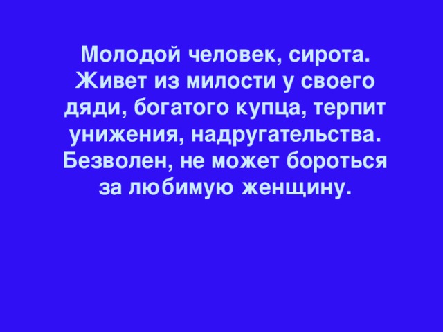 Молодой человек, сирота. Живет из милости у своего дяди, богатого купца, терпит унижения, надругательства. Безволен, не может бороться за любимую женщину.