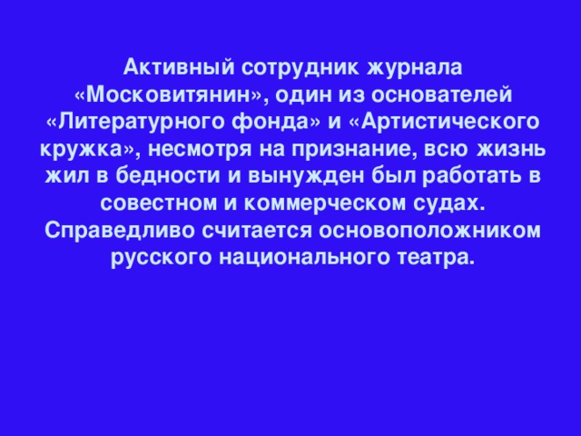 Активный сотрудник журнала «Московитянин», один из основателей «Литературного фонда» и «Артистического кружка», несмотря на признание, всю жизнь жил в бедности и вынужден был работать в совестном и коммерческом судах. Справедливо считается основоположником русского национального театра.