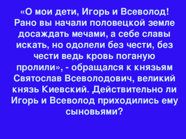 «О мои дети, Игорь и Всеволод! Рано вы начали половецкой земле досаждать мечами, а себе славы искать, но одолели без чести, без чести ведь кровь поганую пролили», - обращался к князьям Святослав Всеволодович, великий князь Киевский. Действительно ли Игорь и Всеволод приходились ему сыновьями?