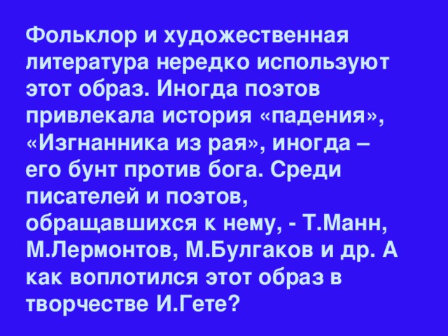 Фольклор и художественная литература нередко используют этот образ. Иногда поэтов привлекала история «падения», «Изгнанника из рая», иногда – его бунт против бога. Среди писателей и поэтов, обращавшихся к нему, - Т.Манн, М.Лермонтов, М.Булгаков и др. А как воплотился этот образ в творчестве И.Гете?