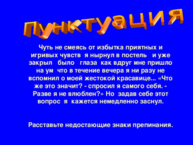 Чуть не смеясь от избытка приятных и игривых чувств  я нырнул в постель   и уже закрыл   было   глаза  как вдруг мне пришло на ум  что в течение вечера я ни разу не вспомнил о моей жестокой красавице... «Что же это значит? - спросил я самого себя. - Разве я не влюблен?» Но  задав себе этот вопрос  я кажется немедленно заснул.  Расставьте недостающие знаки препинания.