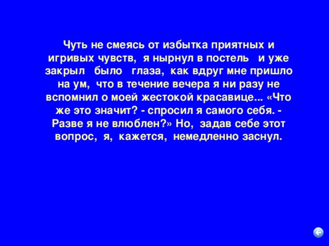 Чуть не смеясь от избытка приятных и игривых чувств,  я нырнул в постель   и уже закрыл   было   глаза,  как вдруг мне пришло на ум,  что в течение вечера я ни разу не вспомнил о моей жестокой красавице... «Что же это значит? - спросил я самого себя. - Разве я не влюблен?» Но,  задав себе этот вопрос,  я,  кажется,  немедленно заснул.