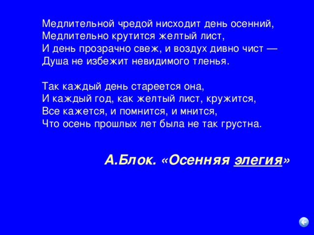 Медлительной чредой нисходит день осенний,  Медлительно крутится желтый лист,  И день прозрачно свеж, и воздух дивно чист —  Душа не избежит невидимого тленья. Так каждый день стареется она,  И каждый год, как желтый лист, кружится,  Все кажется, и помнится, и мнится,  Что осень прошлых лет была не так грустна. А.Блок. «Осенняя элегия »