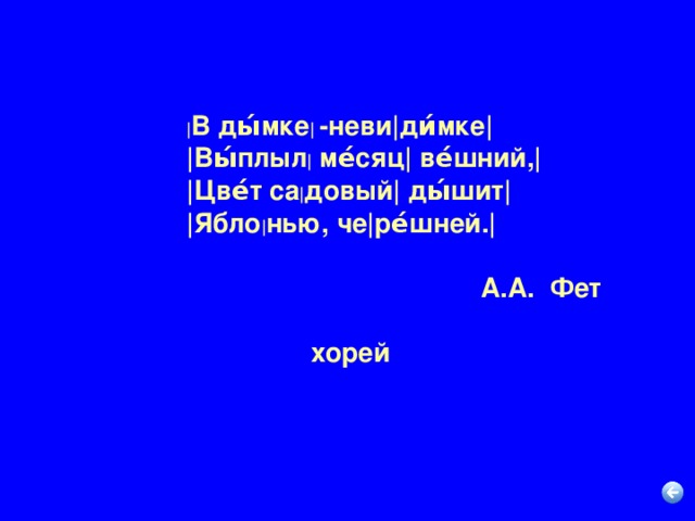 | В ды́мке |  -неви|ди́мке|  |Вы́плыл | ме́сяц| ве́шний,|  |Цве́т са | довый| ды́шит|  |Ябло | нью, че|ре́шней.|   А.А. Фет  хорей