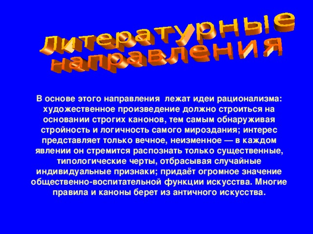 В основе этого направления лежат идеи рационализма: художественное произведение должно строиться на основании строгих канонов, тем самым обнаруживая стройность и логичность самого мироздания; интерес представляет только вечное, неизменное — в каждом явлении он стремится распознать только существенные, типологические черты, отбрасывая случайные индивидуальные признаки; придаёт огромное значение общественно-воспитательной функции искусства. Многие правила и каноны берет из античного искусства.