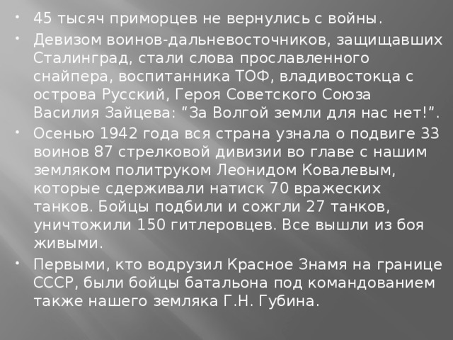 45 тысяч приморцев не вернулись с войны. Девизом воинов-дальневосточников, защищавших Сталинград, стали слова прославленного снайпера, воспитанника ТОФ, владивостокца с острова Русский, Героя Советского Союза Василия Зайцева: “За Волгой земли для нас нет!”. Осенью 1942 года вся страна узнала о подвиге 33 воинов 87 стрелковой дивизии во главе с нашим земляком политруком Леонидом Ковалевым, которые сдерживали натиск 70 вражеских танков. Бойцы подбили и сожгли 27 танков, уничтожили 150 гитлеровцев. Все вышли из боя живыми. Первыми, кто водрузил Красное Знамя на границе СССР, были бойцы батальона под командованием также нашего земляка Г.Н. Губина.