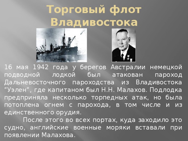 Торговый флот Владивостока 16 мая 1942 года у берегов Австралии немецкой подводной лодкой был атакован пароход Дальневосточного пароходства из Владивостока “Уэлен”, где капитаном был Н.Н. Малахов. Подлодка предприняла несколько торпедных атак, но была потоплена огнем с парохода, в том числе и из единственного орудия.  После этого во всех портах, куда заходило это судно, английские военные моряки вставали при появлении Малахова.