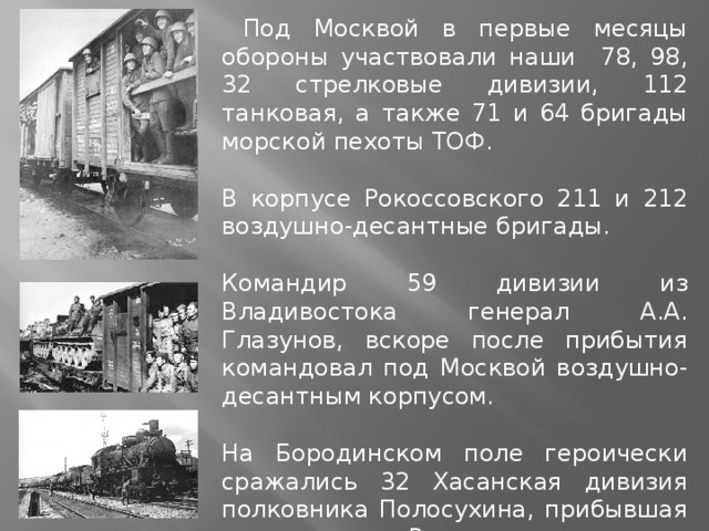 Под Москвой в первые месяцы обороны участвовали наши 78, 98, 32 стрелковые дивизии, 112 танковая, а также 71 и 64 бригады морской пехоты ТОФ. В корпусе Рокоссовского 211 и 212 воздушно-десантные бригады. Командир 59 дивизии из Владивостока генерал А.А. Глазунов, вскоре после прибытия командовал под Москвой воздушно-десантным корпусом. На Бородинском поле героически сражались 32 Хасанская дивизия полковника Полосухина, прибывшая из села Раздольное из-под Владивостока.