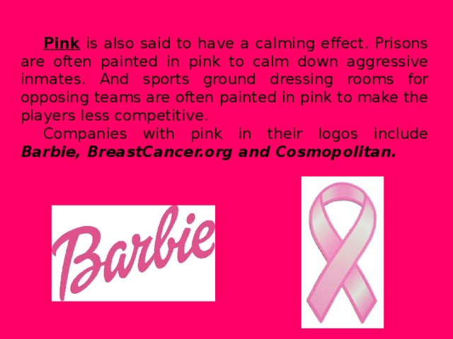 Pink  is also said to have a calming effect. Prisons are often painted in pink to calm down aggressive inmates. And sports ground dressing rooms for opposing teams are often painted in pink to make the players less competitive. Companies with pink in their logos include Barbie, BreastCancer.org and Cosmopolitan.