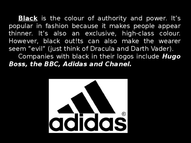 Black is the colour of authority and power. It’s popular in fashion because it makes people appear thinner. It’s also an exclusive, high-class colour. However, black out!ts can also make the wearer seem “evil” (just think of Dracula and Darth Vader). Companies with black in their logos include Hugo Boss, the BBC, Adidas and Chanel.