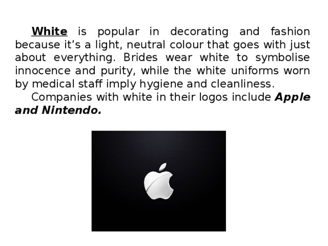 White is popular in decorating and fashion because it’s a light, neutral colour that goes with just about everything. Brides wear white to symbolise innocence and purity, while the white uniforms worn by medical staff imply hygiene and cleanliness. Companies with white in their logos include Apple and Nintendo.