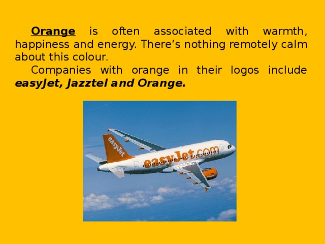 Orange is often associated with warmth, happiness and energy. There’s nothing remotely calm about this colour. Companies with orange in their logos include easyJet, Jazztel and Orange.