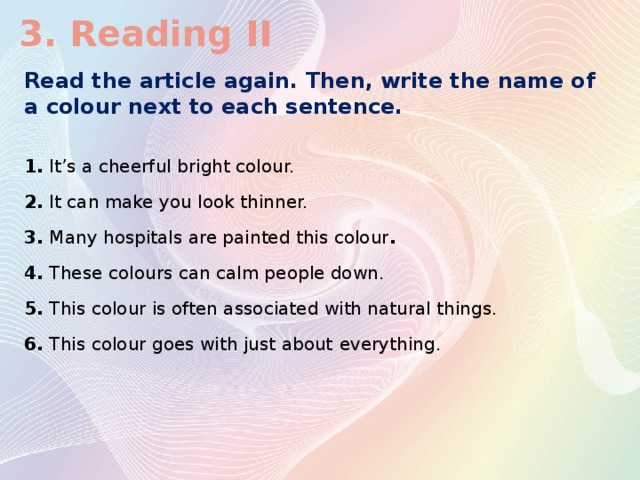 3. Reading II Read the article again. Then, write the name of a colour next to each sentence. 1. It’s a cheerful bright colour. 2. It can make you look thinner. 3. Many hospitals are painted this colour . 4. These colours can calm people down. 5. This colour is often associated with natural things. 6. This colour goes with just about  everything.
