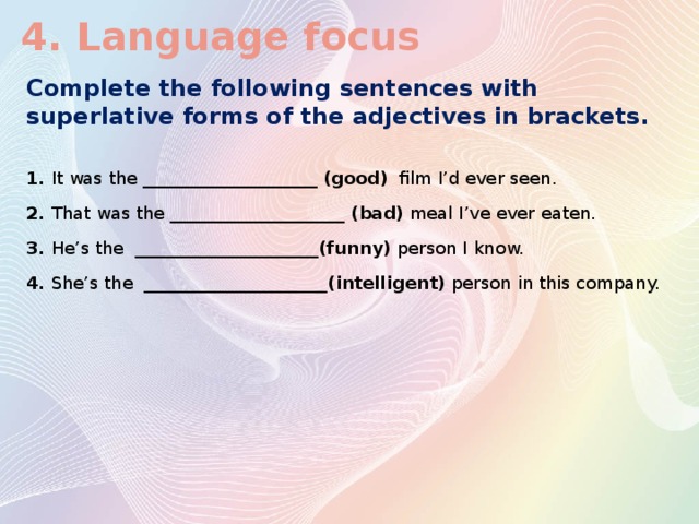 4. Language focus Complete the following sentences with superlative forms of the adjectives in brackets. 1. It was the ____________________ (good) film I’d ever seen. 2. That was the ____________________ (bad) meal I’ve ever eaten. 3. He’s the _____________________(funny) person I  know. 4. She’s the _____________________(intelligent) person  in this company.