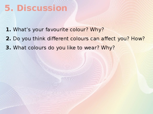 5. Discussion  1. What’s your favourite colour? Why? 2. Do you think different colours can affect you? How? 3. What colours do you like to wear? Why?