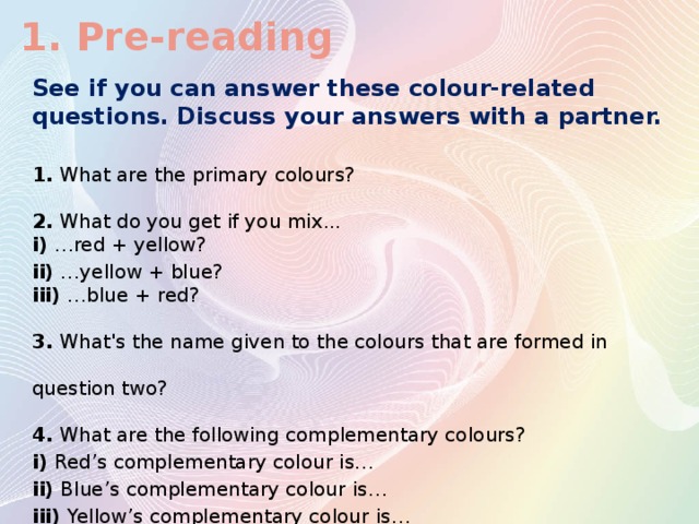 1. Pre-reading See if you can answer these colour-related questions. Discuss your answers with a partner. 1. What are the primary colours? 2. What do you get if you mix... i) …red + yellow? ii) …yellow + blue? iii) …blue + red? 3. What's the name given to the colours that are formed in question two? 4. What are the following complementary colours? i) Red’s complementary colour is… ii) Blue’s complementary colour is… iii) Yellow’s complementary colour is…