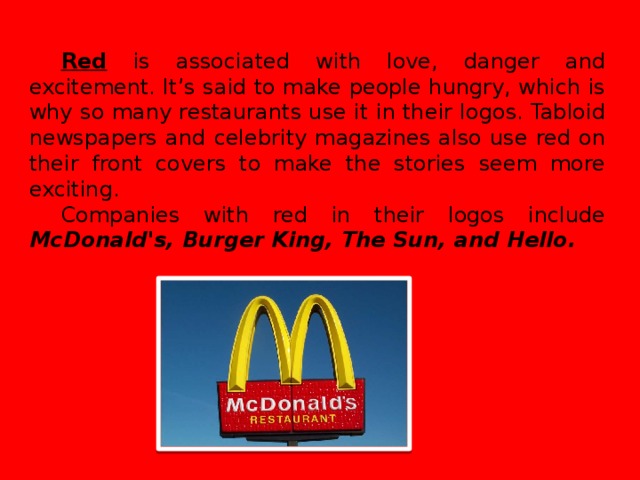 Red is associated with love, danger and excitement. It’s said to make people hungry, which is why so many restaurants use it in their logos. Tabloid newspapers and celebrity magazines also use red on their front covers to make the stories seem more exciting. Companies with red in their logos include McDonald's, Burger King, The Sun, and Hello.