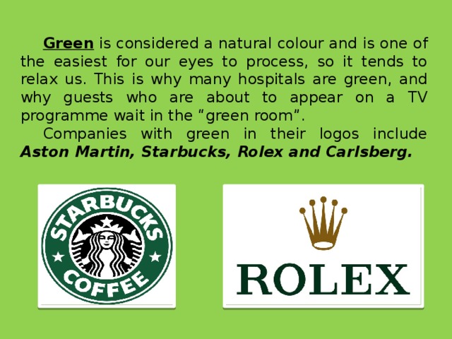 Green is considered a natural colour and is one of the easiest for our eyes to process, so it tends to relax us. This is why many hospitals are green, and why guests who are about to appear on a TV programme wait in the “green room”. Companies with green in their logos include Aston Martin, Starbucks, Rolex and Carlsberg.