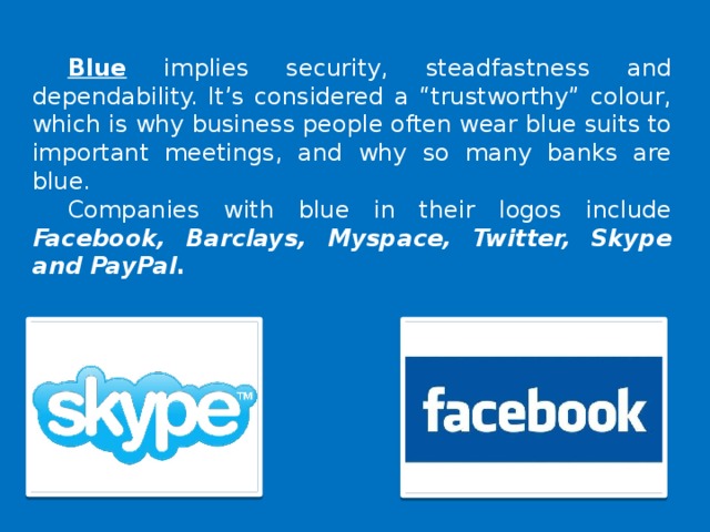 Blue implies security, steadfastness and dependability. It’s considered a “trustworthy” colour, which is why business people often wear blue suits to important meetings, and why so many banks are blue. Companies with blue in their logos include Facebook, Barclays, Myspace, Twitter, Skype and PayPal .