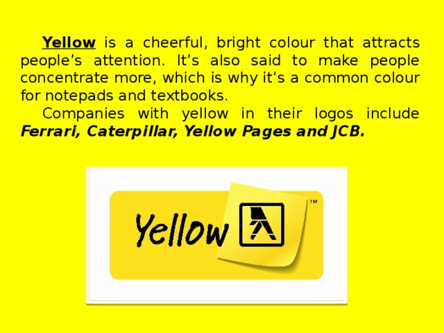 Yellow  is a cheerful, bright colour that attracts people’s attention. It’s also said to make people concentrate more, which is why it’s a common colour for notepads and textbooks. Companies with yellow in their logos include Ferrari, Caterpillar, Yellow Pages and JCB.