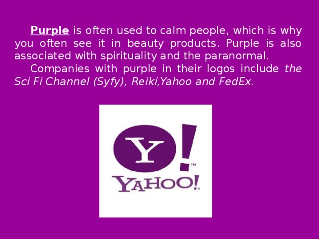 Purple  is often used to calm people, which is why you often see it in beauty products. Purple is also associated with spirituality and the paranormal. Companies with purple in their logos include the Sci Fi Channel (Syfy), Reiki,Yahoo and FedEx.