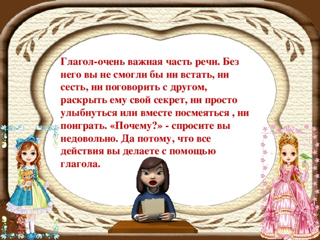 Глагол-очень важная часть речи . Без него вы не смогли бы ни встать, ни сесть, ни поговорить с другом, раскрыть ему свой секрет, ни просто улыбнуться или вместе посмеяться , ни поиграть. «Почему?» - спросите вы недовольно. Да потому, что все действия вы делаете с помощью глагола.