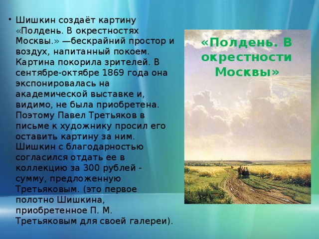 Шишкин создаёт картину «Полдень. В окрестностях Москвы.» —бескрайний простор и воздух, напитанный покоем. Картина покорила зрителей. В сентябре-октябре 1869 года она экспонировалась на академической выставке и, видимо, не была приобретена. Поэтому Павел Третьяков в письме к художнику просил его оставить картину за ним. Шишкин с благодарностью согласился отдать ее в коллекцию за 300 рублей - сумму, предложенную Третьяковым. (это первое полотно Шишкина, приобретенное П. М. Третьяковым для своей галереи).