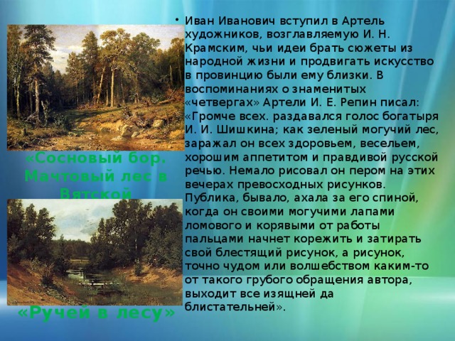 Иван Иванович вступил в Артель художников, возглавляемую И. Н. Крамским, чьи идеи брать сюжеты из народной жизни и продвигать искусство в провинцию были ему близки. В воспоминаниях о знаменитых «четвергах» Артели И. Е. Репин писал:  «Громче всех. раздавался голос богатыря И. И. Шишкина; как зеленый могучий лес, заражал он всех здоровьем, весельем, хорошим аппетитом и правдивой русской речью. Немало рисовал он пером на этих вечерах превосходных рисунков. Публика, бывало, ахала за его спиной, когда он своими могучими лапами ломового и корявыми от работы пальцами начнет корежить и затирать свой блестящий рисунок, а рисунок, точно чудом или волшебством каким-то от такого грубого обращения автора, выходит все изящней да блистательней».