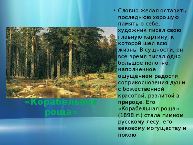 Словно желая оставить последнюю хорошую память о себе, художник писал свою главную картину, к которой шел всю жизнь. В сущности, он все время писал одно большое полотно, наполненное ощущением радости соприкосновения души с божественной красотой, разлитой в природе. Его «Корабельная роща» (1898 г.) стала гимном русскому лесу, его вековому могуществу и покою.