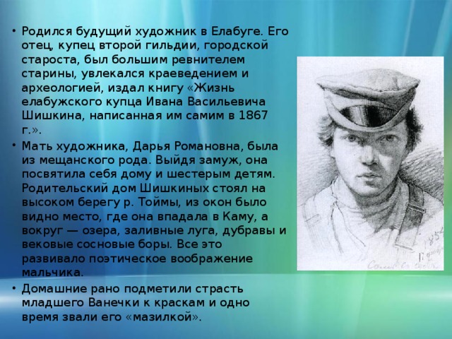 Родился будущий художник в Елабуге. Его отец, купец второй гильдии, городской староста, был большим ревнителем старины, увлекался краеведением и археологией, издал книгу «Жизнь елабужского купца Ивана Васильевича Шишкина, написанная им самим в 1867 г.». Мать художника, Дарья Романовна, была из мещанского рода. Выйдя замуж, она посвятила себя дому и шестерым детям. Родительский дом Шишкиных стоял на высоком берегу р. Тоймы, из окон было видно место, где она впадала в Каму, а вокруг — озера, заливные луга, дубравы и вековые сосновые боры. Все это развивало поэтическое воображение мальчика. Домашние рано подметили страсть младшего Ванечки к краскам и одно время звали его «мазилкой».