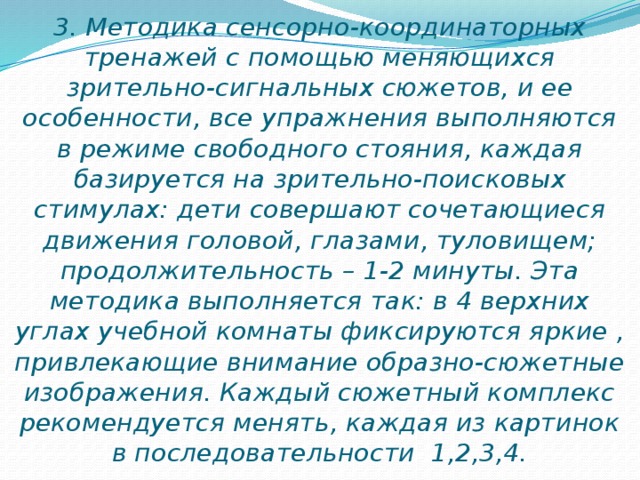 3. Методика сенсорно-координаторных тренажей с помощью меняющихся зрительно-сигнальных сюжетов, и ее особенности, все упражнения выполняются в режиме свободного стояния, каждая базируется на зрительно-поисковых стимулах: дети совершают сочетающиеся движения головой, глазами, туловищем; продолжительность – 1-2 минуты. Эта методика выполняется так: в 4 верхних углах учебной комнаты фиксируются яркие , привлекающие внимание образно-сюжетные изображения. Каждый сюжетный комплекс рекомендуется менять, каждая из картинок в последовательности 1,2,3,4.