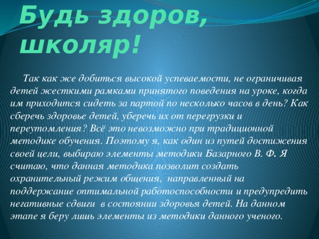 Будь здоров, школяр!      Так как же добиться высокой успеваемости, не ограничивая детей жесткими рамками принятого поведения на уроке, когда им приходится сидеть за партой по несколько часов в день? Как сберечь здоровье детей, уберечь их от перегрузки и переутомления? Всё это невозможно при традиционной методике обучения. Поэтому я, как один из путей достижения своей цели, выбираю элементы методики Базарного В. Ф .  Я считаю, что данная методика позволит создать охранительный режим общения,  направленный на поддержание оптимальной работоспособности и предупредить негативные сдвиги  в состоянии здоровья детей. На данном этапе я беру лишь элементы из методики данного ученого.