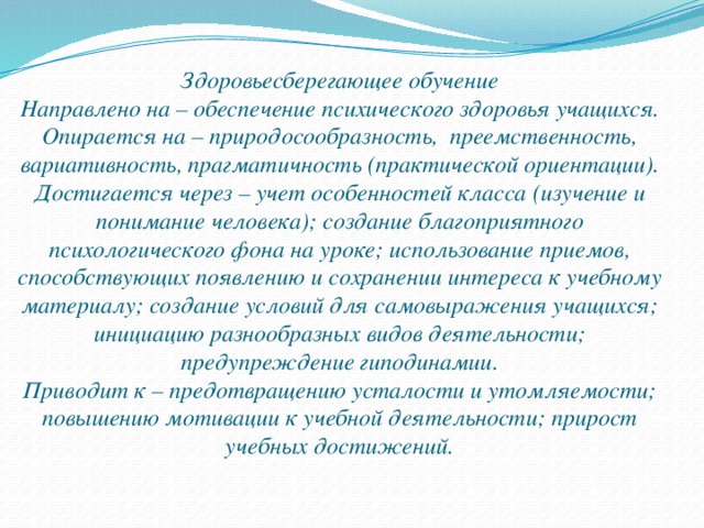 Здоровьесберегающее обучение Направлено на – обеспечение психического здоровья учащихся. Опирается на – природосообразность, преемственность, вариативность, прагматичность (практической ориентации). Достигается через – учет особенностей класса (изучение и понимание человека); создание благоприятного психологического фона на уроке; использование приемов, способствующих появлению и сохранении интереса к учебному материалу; создание условий для самовыражения учащихся; инициацию разнообразных видов деятельности; предупреждение гиподинамии. Приводит к – предотвращению усталости и утомляемости; повышению мотивации к учебной деятельности; прирост учебных достижений.