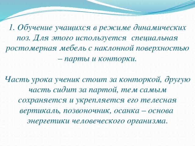 1. Обучение учащихся в режиме динамических поз. Для этого используется специальная ростомерная мебель с наклонной поверхностью – парты и конторки.   Часть урока ученик стоит за конторкой, другую часть сидит за партой, тем самым сохраняется и укрепляется его телесная вертикаль, позвоночник, осанка – основа энергетики человеческого организма.