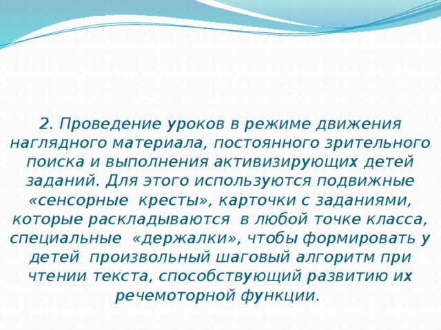 2. Проведение уроков в режиме движения наглядного материала, постоянного зрительного поиска и выполнения активизирующих детей заданий. Для этого используются подвижные «сенсорные кресты», карточки с заданиями, которые раскладываются в любой точке класса, специальные «держалки», чтобы формировать у детей произвольный шаговый алгоритм при чтении текста, способствующий развитию их речемоторной функции.