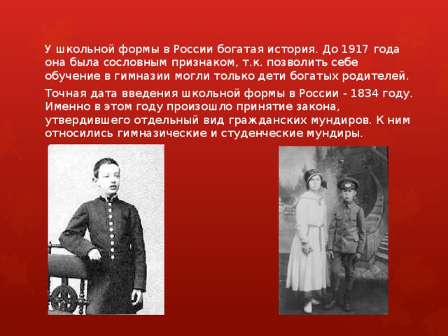 У школьной формы в России богатая история. До 1917 года она была сословным признаком, т.к. позволить себе обучение в гимназии могли только дети богатых родителей. Точная дата введения школьной формы в России - 1834 году. Именно в этом году произошло принятие закона, утвердившего отдельный вид гражданских мундиров. К ним относились гимназические и студенческие мундиры.