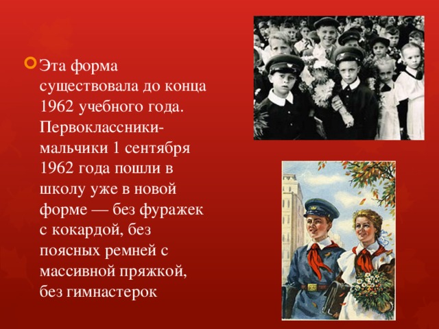 Эта форма существовала до конца 1962 учебного года. Первоклассники-мальчики 1 сентября 1962 года пошли в школу уже в новой форме — без фуражек с кокардой, без поясных ремней с массивной пряжкой, без гимнастерок