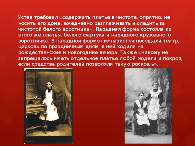 Устав требовал «содержать платье в чистоте, опрятно, не носить его дома, ежедневно разглаживать и следить за чистотой белого воротника». Парадная форма состояла из этого же платья, белого фартука и нарядного кружевного воротничка. В парадной форме гимназистки посещали театр, церковь по праздничным дням, в ней ходили на рождественские и новогодние вечера. Также «никому не запрещалось иметь отдельное платье любой модели и покроя, если средства родителей позволяли такую роскошь».