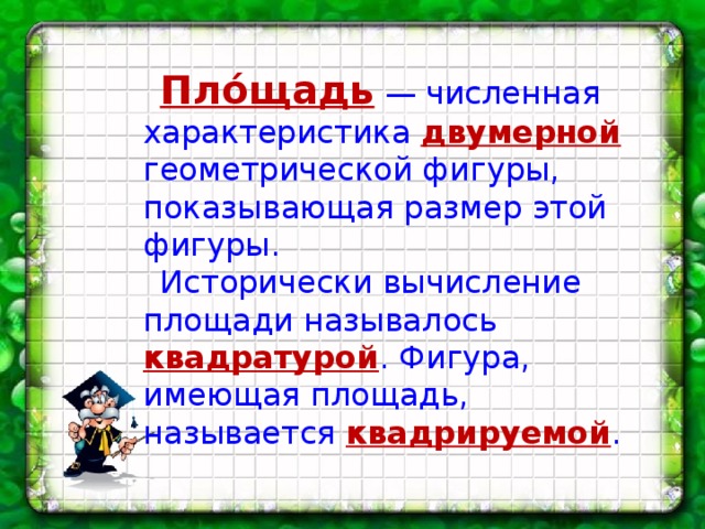 Пло́щадь  — численная характеристика двумерной геометрической фигуры, показывающая размер этой фигуры. Исторически вычисление площади называлось квадратурой . Фигура, имеющая площадь, называется квадрируемой .