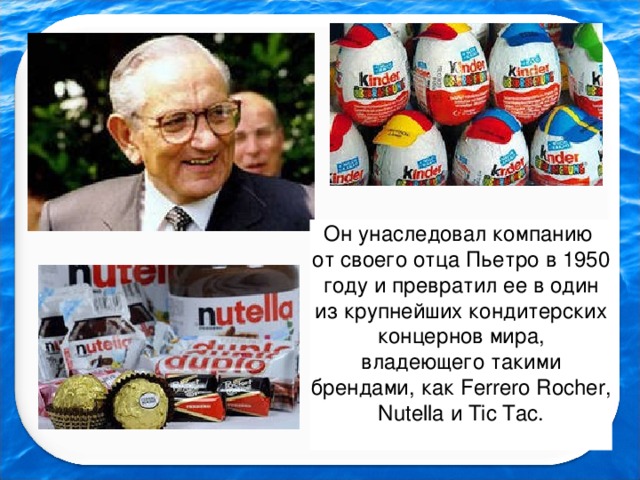 Он унаследовал компанию от своего отца Пьетро в 1950 году и превратил ее в один из крупнейших кондитерских концернов мира, владеющего такими брендами, как Ferrero Rocher, Nutella и Tic Tac.