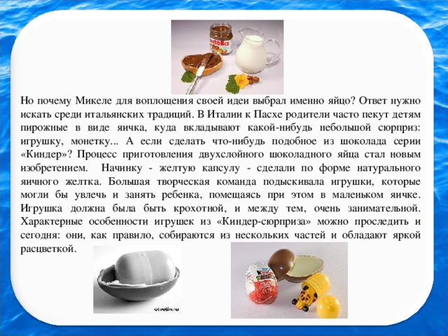 Но почему Микеле для воплощения своей идеи выбрал именно яйцо? Ответ нужно искать среди итальянских традиций. В Италии к Пасхе родители часто пекут детям пирожные в виде яичка, куда вкладывают какой-нибудь небольшой сюрприз: игрушку, монетку... А если сделать что-нибудь подобное из шоколада серии «Киндер»? Процесс приготовления двухслойного шоколадного яйца стал новым изобретением. Начинку - желтую капсулу - сделали по форме натурального яичного желтка. Большая творческая команда подыскивала игрушки, которые могли бы увлечь и занять ребенка, помещаясь при этом в маленьком яичке. Игрушка должна была быть крохотной, и между тем, очень занимательной. Характерные особенности игрушек из «Киндер-сюрприза» можно проследить и сегодня: они, как правило, собираются из нескольких частей и обладают яркой расцветкой.