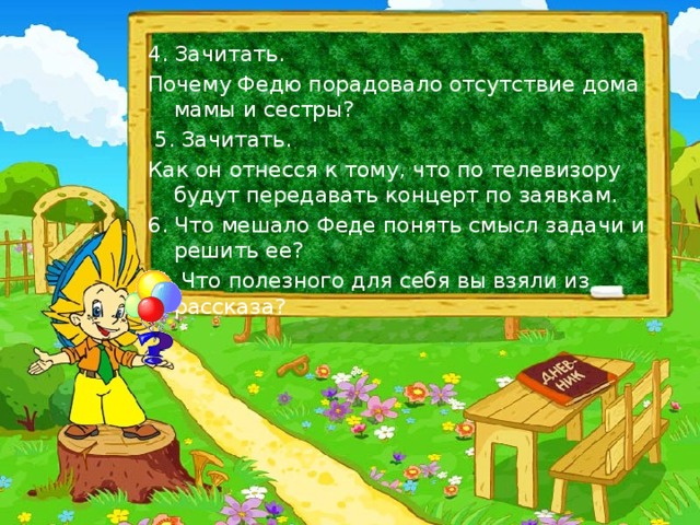 4. Зачитать. Почему Федю порадовало отсутствие дома мамы и сестры?   5. Зачитать. Как он отнесся к тому, что по телевизору будут передавать концерт по заявкам. 6. Что мешало Феде понять смысл задачи и решить ее?   7. Что полезного для себя вы взяли из рассказа?