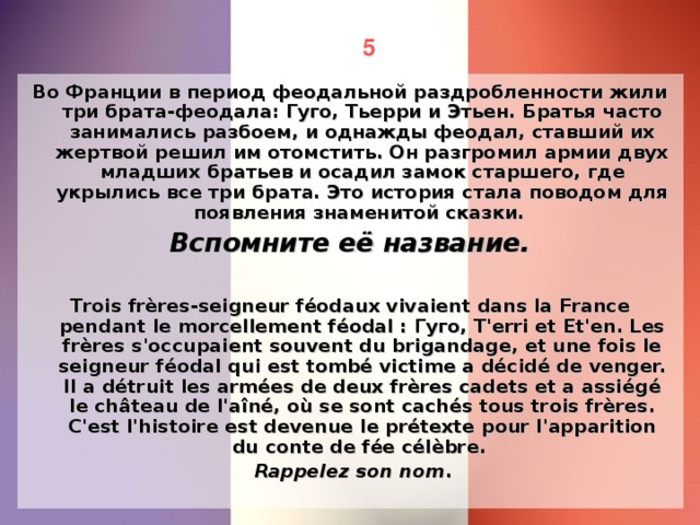 5 Во Франции в период феодальной раздробленности жили три брата-феодала: Гуго, Тьерри и Этьен. Братья часто занимались разбоем, и однажды феодал, ставший их жертвой решил им отомстить. Он разгромил армии двух младших братьев и осадил замок старшего, где укрылись все три брата. Это история стала поводом для появления знаменитой сказки. Вспомните её название.  Trois frères-seigneur féodaux vivaient dans la France pendant le morcellement féodal : Гуго, T'erri et Et'en. Les frères s'occupaient souvent du brigandage, et une fois le seigneur féodal qui est tombé victime a décidé de venger. Il a détruit les armées de deux frères cadets et a assiégé le château de l'aîné, où se sont cachés tous trois frères. C'est l'histoire est devenue le prétexte pour l'apparition du conte de fée célèbre.  Rappelez son nom .