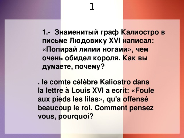 1 1.- Знаменитый граф Калиостро в письме Людовику XVI написал: «Попирай лилии ногами», чем очень обидел короля. Как вы думаете, почему? . le comte сélèbre Kaliostro dans la lettre à Louis XVI a ecrit: «Foule aux pieds les lilas», qu'a offensé beaucoup le roi. Comment pensez vous, pourquoi?