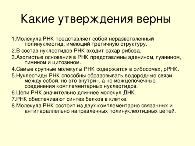 1.Молекула РНК представляет собой неразветвленный полинуклеотид, имеющий третичную структуру. 2.В состав нуклеотидов РНК входит сахар рибоза. 3.Азотистые основания в РНК представлены аденином, гуанином, тимином и цитозином. 4.Самые крупные молекулы РНК содержатся в рибосомах, рРНК. 5.Нуклеотиды РНК способны образовывать водородные связи между собой, но это внутри–, а не межцепочечные соединения комплементарных нуклеотидов. 6.Цепи РНК значительно длиннее молекул ДНК. 7.РНК обеспечивают синтез белков в клетке. 8.Молекула РНК состоит из двух комплементарно связанных и антипараллельно направленных полинуклеотидных цепей.